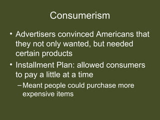 Consumerism
• Advertisers convinced Americans that
they not only wanted, but needed
certain products
• Installment Plan: allowed consumers
to pay a little at a time
–Meant people could purchase more
expensive items
 