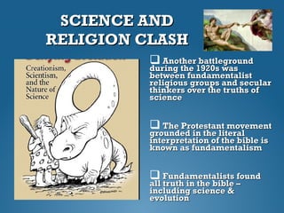 SCIENCE ANDSCIENCE AND
RELIGION CLASHRELIGION CLASH
 Another battlegroundAnother battleground
during the 1920s wasduring the 1920s was
between fundamentalistbetween fundamentalist
religious groups and secularreligious groups and secular
thinkers over the truths ofthinkers over the truths of
sciencescience
 The Protestant movementThe Protestant movement
grounded in the literalgrounded in the literal
interpretation of the bible isinterpretation of the bible is
known as fundamentalismknown as fundamentalism
 Fundamentalists foundFundamentalists found
all truth in the bible –all truth in the bible –
including science &including science &
evolutionevolution
 