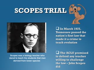 SCOPES TRIALSCOPES TRIAL
 In March 1925,In March 1925,
Tennessee passed theTennessee passed the
nationnation’’s first law thats first law that
made it a crime tomade it a crime to
teach evolutionteach evolution
 The ACLU promisedThe ACLU promised
to defend any teacherto defend any teacher
willing to challengewilling to challenge
the law – John Scopesthe law – John Scopes
diddid
Scopes was a biology teacher who
dared to teach his students that man
derived from lower species
 