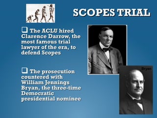SCOPES TRIALSCOPES TRIAL
 The ACLU hiredThe ACLU hired
Clarence Darrow, theClarence Darrow, the
most famous trialmost famous trial
lawyer of the era, tolawyer of the era, to
defend Scopesdefend Scopes
 The prosecutionThe prosecution
countered withcountered with
William JenningsWilliam Jennings
Bryan, the three-timeBryan, the three-time
DemocraticDemocratic
presidential nomineepresidential nominee
Darrow
Bryan
 