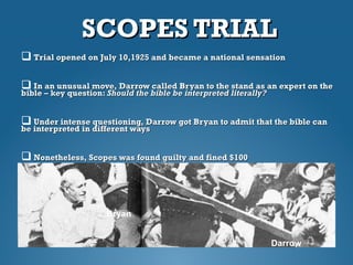 SCOPES TRIALSCOPES TRIAL
 Trial opened on July 10,1925 and became a national sensationTrial opened on July 10,1925 and became a national sensation
 In an unusual move, Darrow called Bryan to the stand as an expert on theIn an unusual move, Darrow called Bryan to the stand as an expert on the
bible – key question:bible – key question: Should the bible beShould the bible be interpreted literally?interpreted literally?
 Under intense questioning, Darrow got Bryan to admit that the bible canUnder intense questioning, Darrow got Bryan to admit that the bible can
be interpreted in different waysbe interpreted in different ways
 Nonetheless, Scopes was found guilty and fined $100Nonetheless, Scopes was found guilty and fined $100
Bryan
Darrow
 