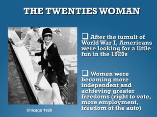 THE TWENTIES WOMANTHE TWENTIES WOMAN
 After the tumult ofAfter the tumult of
WorldWar I, AmericansWorldWar I, Americans
were looking for a littlewere looking for a little
fun in the 1920sfun in the 1920s
 Women wereWomen were
becoming morebecoming more
independent andindependent and
achieving greaterachieving greater
freedoms (right to vote,freedoms (right to vote,
more employment,more employment,
freedom of the auto)freedom of the auto)Chicago 1926
 