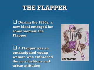 THE FLAPPERTHE FLAPPER
 During the 1920s, aDuring the 1920s, a
new ideal emerged fornew ideal emerged for
some women: thesome women: the
FlapperFlapper
 A Flapper was anA Flapper was an
emancipated youngemancipated young
woman who embracedwoman who embraced
the new fashions andthe new fashions and
urban attitudesurban attitudes
 