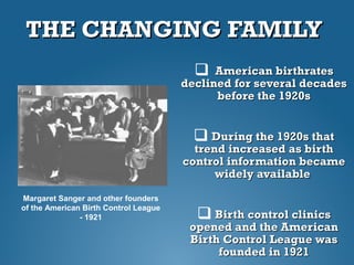 THE CHANGING FAMILYTHE CHANGING FAMILY
 American birthratesAmerican birthrates
declined for several decadesdeclined for several decades
before the 1920sbefore the 1920s
 During the 1920s thatDuring the 1920s that
trend increased as birthtrend increased as birth
control information becamecontrol information became
widely availablewidely available
 Birth control clinicsBirth control clinics
opened and the Americanopened and the American
Birth Control League wasBirth Control League was
founded in 1921founded in 1921
Margaret Sanger and other founders
of the American Birth Control League
- 1921
 