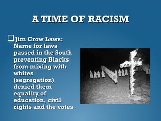 A TIME OF RACISMA TIME OF RACISM
Jim Crow Laws:Jim Crow Laws:
Name for lawsName for laws
passed in the Southpassed in the South
preventing Blackspreventing Blacks
from mixing withfrom mixing with
whiteswhites
(segregation)(segregation)
denied themdenied them
equality ofequality of
education, civileducation, civil
rights and the votesrights and the votes
 