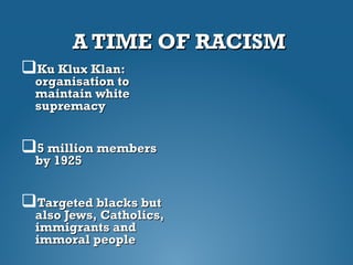 A TIME OF RACISMA TIME OF RACISM
Ku Klux Klan:Ku Klux Klan:
organisation toorganisation to
maintain whitemaintain white
supremacysupremacy
5 million members5 million members
by 1925by 1925
Targeted blacks butTargeted blacks but
also Jews, Catholics,also Jews, Catholics,
immigrants andimmigrants and
immoral peopleimmoral people
 