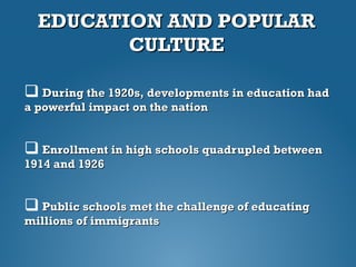 EDUCATION AND POPULAREDUCATION AND POPULAR
CULTURECULTURE
 During the 1920s, developments in education hadDuring the 1920s, developments in education had
a powerful impact on the nationa powerful impact on the nation
 Enrollment in high schools quadrupled betweenEnrollment in high schools quadrupled between
1914 and 19261914 and 1926
 Public schools met the challenge of educatingPublic schools met the challenge of educating
millions of immigrantsmillions of immigrants
 