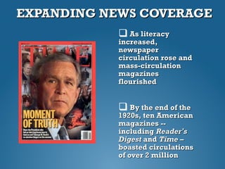 EXPANDING NEWS COVERAGEEXPANDING NEWS COVERAGE
 As literacyAs literacy
increased,increased,
newspapernewspaper
circulation rose andcirculation rose and
mass-circulationmass-circulation
magazinesmagazines
flourishedflourished
 By the end of theBy the end of the
1920s, ten American1920s, ten American
magazines --magazines --
includingincluding ReaderReader’’ss
DigestDigest andand Time –Time –
boasted circulationsboasted circulations
of over 2 millionof over 2 million
 