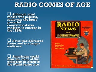 RADIO COMES OF AGERADIO COMES OF AGE
 Although printAlthough print
media was popular,media was popular,
radio was the mostradio was the most
powerfulpowerful
communicationscommunications
medium to emerge inmedium to emerge in
the 1920sthe 1920s
 News was deliveredNews was delivered
faster and to a largerfaster and to a larger
audienceaudience
 Americans couldAmericans could
hear the voice of thehear the voice of the
president or listen topresident or listen to
the World Series livethe World Series live
 