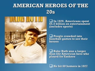 AMERICAN HEROES OF THEAMERICAN HEROES OF THE
20s20s
 In 1929, Americans spentIn 1929, Americans spent
$4.5 billion on entertainment$4.5 billion on entertainment
(includes sports)(includes sports)
 People crowded intoPeople crowded into
baseball games to see theirbaseball games to see their
heroesheroes
 Babe Ruth was a largerBabe Ruth was a larger
than life American hero whothan life American hero who
played forYankeesplayed forYankees
 He hit 60 homers in 1927He hit 60 homers in 1927
 