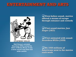 ENTERTAINMENT AND ARTSENTERTAINMENT AND ARTS
 Even before sound, moviesEven before sound, movies
offered a means of escapeoffered a means of escape
through romance and comedythrough romance and comedy
 First sound movies:First sound movies: JazzJazz
SingerSinger (1927)(1927)
 First animated with sound:First animated with sound:
Steamboat WillieSteamboat Willie (1928)(1928)
 By 1930By 1930 millions ofmillions of
Americans went to the moviesAmericans went to the movies
each weekeach week
Walt Disney's animated
Steamboat Willie marked the
debut of Mickey Mouse. It was
a seven minute long black and
white cartoon.
 