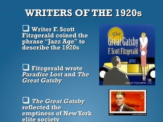 WRITERS OF THE 1920sWRITERS OF THE 1920s
 Writer F. ScottWriter F. Scott
Fitzgerald coined theFitzgerald coined the
phrasephrase ““Jazz AgeJazz Age”” toto
describe the 1920sdescribe the 1920s
 Fitzgerald wroteFitzgerald wrote
Paradise LostParadise Lost andand TheThe
Great GatsbyGreat Gatsby
 The Great GatsbyThe Great Gatsby
reflected thereflected the
emptiness of NewYorkemptiness of NewYork
elite societyelite society
 