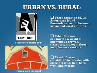 URBAN VS. RURALURBAN VS. RURAL
 Throughout the 1920s,Throughout the 1920s,
Americans foundAmericans found
themselves caught betweenthemselves caught between
urban and rural culturesurban and rural cultures
 Urban life wasUrban life was
considered a world ofconsidered a world of
anonymous crowds,anonymous crowds,
strangers, moneymakers,strangers, moneymakers,
and pleasure seekersand pleasure seekers
 Rural life wasRural life was
considered to be safe, withconsidered to be safe, with
close personal ties, hardclose personal ties, hard
work and moralswork and morals
Cities were impersonal
Farms were innocent
 