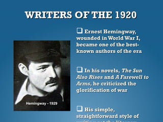 WRITERS OF THE 1920WRITERS OF THE 1920
 Ernest Hemingway,Ernest Hemingway,
wounded in WorldWar I,wounded in WorldWar I,
became one of the best-became one of the best-
known authors of the eraknown authors of the era
 In his novels,In his novels, The SunThe Sun
Also RisesAlso Rises andand A Farewell toA Farewell to
Arms,Arms, he criticized thehe criticized the
glorification of warglorification of war
 His simple,His simple,
straightforward style ofstraightforward style of
Hemingway - 1929
 