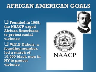 AFRICAN AMERICAN GOALSAFRICAN AMERICAN GOALS
 Founded in 1909,Founded in 1909,
the NAACP urgedthe NAACP urged
African AmericansAfrican Americans
to protest racialto protest racial
violenceviolence
 W.E.B Dubois, aW.E.B Dubois, a
founding member,founding member,
led a march ofled a march of
10,000 black men in10,000 black men in
NY to protestNY to protest
violenceviolence
 