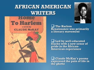 AFRICAN AMERICANAFRICAN AMERICAN
WRITERSWRITERS
 The HarlemThe Harlem
Renaissance was primarilyRenaissance was primarily
a literary movementa literary movement
 Led by well-educatedLed by well-educated
blacks with a new sense ofblacks with a new sense of
pride in the African-pride in the African-
American experienceAmerican experience
 Claude McKayClaude McKay’’s poemss poems
expressed the pain of life inexpressed the pain of life in
the ghettothe ghetto
Mckay
 