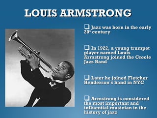 LOUIS ARMSTRONGLOUIS ARMSTRONG
 Jazz was born in the earlyJazz was born in the early
2020thth
centurycentury
 In 1922, a young trumpetIn 1922, a young trumpet
player named Louisplayer named Louis
Armstrong joined the CreoleArmstrong joined the Creole
Jazz BandJazz Band
 Later he joined FletcherLater he joined Fletcher
HendersonHenderson’’s band in NYCs band in NYC
 Armstrong is consideredArmstrong is considered
the most important andthe most important and
influential musician in theinfluential musician in the
history of jazzhistory of jazz
 