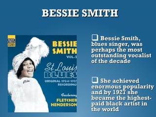 BESSIE SMITHBESSIE SMITH
 Bessie Smith,Bessie Smith,
blues singer, wasblues singer, was
perhaps the mostperhaps the most
outstanding vocalistoutstanding vocalist
of the decadeof the decade
 She achievedShe achieved
enormous popularityenormous popularity
and by 1927 sheand by 1927 she
became the highest-became the highest-
paid black artist inpaid black artist in
the worldthe world
 