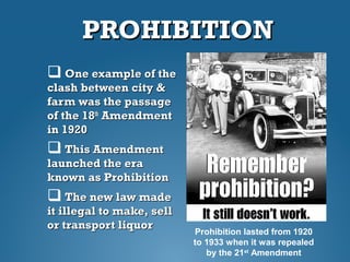 PROHIBITIONPROHIBITION
 One example of theOne example of the
clash between city &clash between city &
farm was the passagefarm was the passage
of the 18of the 18thth
AmendmentAmendment
in 1920in 1920
 This AmendmentThis Amendment
launched the eralaunched the era
known as Prohibitionknown as Prohibition
 The new law madeThe new law made
it illegal to make, sellit illegal to make, sell
or transport liquoror transport liquor
Prohibition lasted from 1920
to 1933 when it was repealed
by the 21st
Amendment
 