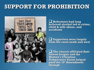 SUPPORT FOR PROHIBITIONSUPPORT FOR PROHIBITION
 Reformers had longReformers had long
believed alcohol led to crime,believed alcohol led to crime,
child & wife abuse, andchild & wife abuse, and
accidentsaccidents
 Supporters were largelySupporters were largely
from the rural south and westfrom the rural south and west
 The church affiliated Anti-The church affiliated Anti-
Saloon League and theSaloon League and the
WomenWomen’’s Christians Christian
Temperance Union helpedTemperance Union helped
push the 18push the 18thth
AmendmentAmendment
throughthrough
 