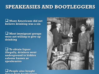 SPEAKEASIES AND BOOTLEGGERSSPEAKEASIES AND BOOTLEGGERS
 Many Americans did notMany Americans did not
believe drinking was a sinbelieve drinking was a sin
 Most immigrant groupsMost immigrant groups
were not willing to give upwere not willing to give up
drinkingdrinking
 To obtain liquorTo obtain liquor
illegally, drinkers wentillegally, drinkers went
underground to hiddenunderground to hidden
saloons known assaloons known as
speakeasiesspeakeasies
 People also boughtPeople also bought
 