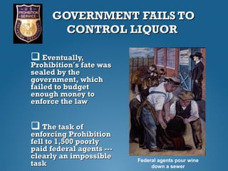 GOVERNMENT FAILS TOGOVERNMENT FAILS TO
CONTROL LIQUORCONTROL LIQUOR
 Eventually,Eventually,
ProhibitionProhibition’’s fate wass fate was
sealed by thesealed by the
government, whichgovernment, which
failed to budgetfailed to budget
enough money toenough money to
enforce the lawenforce the law
 The task ofThe task of
enforcing Prohibitionenforcing Prohibition
fell to 1,500 poorlyfell to 1,500 poorly
paid federal agents ---paid federal agents ---
clearly an impossibleclearly an impossible
tasktask Federal agents pour wine
down a sewer
 