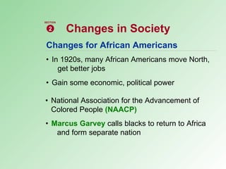 Changes for African Americans • In 1920s, many African Americans move North,  get better jobs • Gain some economic, political power • National Association for the Advancement of  Colored People  (NAACP) • Marcus Garvey   calls blacks to return to Africa  and form separate nation Changes in Society 2 SECTION 