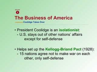 • President Coolidge is an  isolationist : - U.S. stays out of other nations’ affairs  except for self-defense • Helps set up the  Kellogg-Briand Pact   (1928): - 15 nations agree not to make war on each  other, only self-defense continued  Coolidge Takes Over The Business of America 1 SECTION 