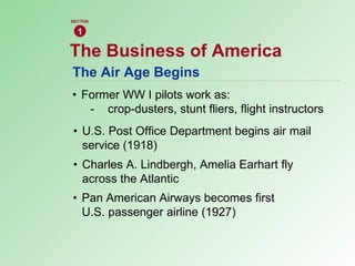 The Air Age Begins • Former WW I pilots work as: - crop-dusters, stunt fliers, flight instructors • U.S. Post Office Department begins air mail  service (1918) • Charles A. Lindbergh, Amelia Earhart fly  across the Atlantic • Pan American Airways becomes first  U.S. passenger airline (1927) The Business of America 1 SECTION 