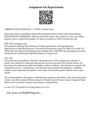 Assignment On Hypertension
ABBREVIATION EXERCISE # 1 NAME: Caroline Geary
EXPLAIN WHAT IS WRONG WITH THE PATIENTS THAT HAVE THE FOLLOWING
DIAGNOSIS ON ADMISSION. Spell out each abbreviation, then explain as if you were telling
someone with no medical knowledge. (2T means secondary to while r/o means rule out)
SOB, HTN, hyperglycemia
This patient is suffering from shortness of breath, hypertension, and hyperglycemia.
Hypertension is high blood pressure. The normal blood pressure range for adults is less than 120
/80mm Hg. This patient has a blood pressure reading above 140/90mm Hg. Hyperglycemia means
the patient has an abnormally high blood glucose or sugar levels.
UTI, CHF
This patient has two problems. The first is the patient has a UTI or urinary tract infection. A
urinary tract infection is a bacterial infection that occurs in any part of the Urinary System. For
this reason, the infection can affect the bladder, urethra, or kidneys. The infection is caused by the
Escherichia coli or E. coli bacterium. The infection can be treated with antibiotics. In addition,
cranberry juice helps make the patient s urine acidic as the bacteria prefer alkaline urine to grow
rapidly.
The second problem is the patient is suffering from congestive heart failure. This means the patient
s heart is not able to pump sufficient amounts of blood to meet the body s needs. Congestive heart
failure can be caused by coronary artery disease or hypertension.
r/o new CVA The patient was being tested to see if he
... Get more on HelpWriting.net ...
 
