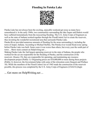 Flooding In Patoka Lake
Patoka Lake has not always been the exciting, enjoyable weekend get away as many have
remembered it. In the early 1960s, two communities surrounding the lake Jasper and Dubois would
have suffered tremendously from the reoccurring flooding. The U.S. Army Corps of Engineers as
well as the state of Indiana worked together through the FloodControl Act to create the reservoir,
thus inventing the wonderful recreational area that surrounds Patoka Lake.
Patoka River provided numerous amounts of flooding for the areas surrounding it, including the
town of Jasper, Indiana. According to Michael Steffen, The Patoka river would flood every spring
before Patoka Lake was built. Some years it was worse than others, but every year the south part of
town ... Show more content on Helpwriting.net ...
Making Patoka Lake the 2nd largest operating reservoir in the state of Indiana, the people who
worked for the act are responsible for the flooding of Patoka, and the construction of the
reservoir. (Source 19), they are responsible for operating, and maintaining any resource
development project (Public 1). Originating prices are $10,000,000 or more during these projects
(Public 2), however, the Government helps with some of the relocation costs (Sargent and Wallace
10). While the members of the Flood Control Act of 1965 made the construction of the reservoir
possible, this process was completed by the U.S. Army Corps of Engineers (USACE) (Ingle
... Get more on HelpWriting.net ...
 