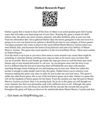 Outlast Research Paper
Outlast a game that is meant to feast off the fears of others in an action packed game full of jump
scares that will make your heart jump out of your chest. Warning this game is meant for thrill
seekers only, this game can cause seizures, paranoia, and other problems, play at your own risk.
From the information that I have gathered Outlast takes the horror gamegenre to the next level it is
unique in its own way based on my opinion it should be put into its own category of horror games.
You playa journalist who wants to discover the secret behind Mount Massive Asylum where you
must defend, hide, and document the horrors living between each and every hallway of Mount
Massive Asylum. This game may seem repetitive to the reviewer(Marty Sliva)... Show more content
on Helpwriting.net ...
Even the music is up to par as you move from room to room around every corner there might be
something or someone lurking watching every step you take as the music cues you know that
you are in trouble. But as your breaths get louder the steps get closer as well the music gets more
intense only to turn around and realize it s all over. As you progress more into the story every
level is different than the last never knowing what will behind the next door with enemies
searching through closets looking for you and keeping you on your toes. What lies within this
asylum is enough to make people want to buy this game. Outlast forces you to conserve your
resources making this game very tense in order for you to plan out your next move. This game is
unlike any other horror game, this is one of the best horror games up to date, Outlast is a game that
will set the standards of horror games for the future. From the moment you step forward on Mount
Massive Asylum you know there is no turning back, the levels in this game are well thought out
every character has their own personality each with a different story to tell. Although, this game
may seem repetitive you will always be satisfied with the outcome the rewards that are given
throughout the game will help you discover the untold truth about Mount Massive Asylum and their
... Get more on HelpWriting.net ...
 