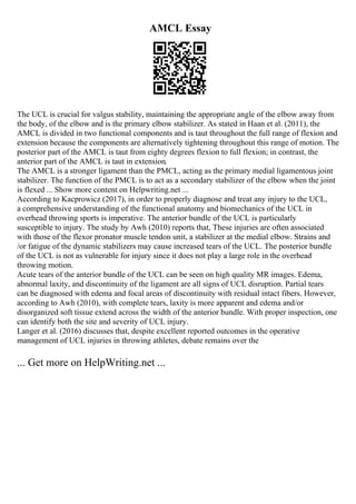 AMCL Essay
The UCL is crucial for valgus stability, maintaining the appropriate angle of the elbow away from
the body, of the elbow and is the primary elbow stabilizer. As stated in Haan et al. (2011), the
AMCL is divided in two functional components and is taut throughout the full range of flexion and
extension because the components are alternatively tightening throughout this range of motion. The
posterior part of the AMCL is taut from eighty degrees flexion to full flexion; in contrast, the
anterior part of the AMCL is taut in extension.
The AMCL is a stronger ligament than the PMCL, acting as the primary medial ligamentous joint
stabilizer. The function of the PMCL is to act as a secondary stabilizer of the elbow when the joint
is flexed ... Show more content on Helpwriting.net ...
According to Kacprowicz (2017), in order to properly diagnose and treat any injury to the UCL,
a comprehensive understanding of the functional anatomy and biomechanics of the UCL in
overhead throwing sports is imperative. The anterior bundle of the UCL is particularly
susceptible to injury. The study by Awh (2010) reports that, These injuries are often associated
with those of the flexor pronator muscle tendon unit, a stabilizer at the medial elbow. Strains and
/or fatigue of the dynamic stabilizers may cause increased tears of the UCL. The posterior bundle
of the UCL is not as vulnerable for injury since it does not play a large role in the overhead
throwing motion.
Acute tears of the anterior bundle of the UCL can be seen on high quality MR images. Edema,
abnormal laxity, and discontinuity of the ligament are all signs of UCL disruption. Partial tears
can be diagnosed with edema and focal areas of discontinuity with residual intact fibers. However,
according to Awh (2010), with complete tears, laxity is more apparent and edema and/or
disorganized soft tissue extend across the width of the anterior bundle. With proper inspection, one
can identify both the site and severity of UCL injury.
Langer et al. (2016) discusses that, despite excellent reported outcomes in the operative
management of UCL injuries in throwing athletes, debate remains over the
... Get more on HelpWriting.net ...
 