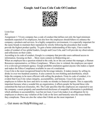 Google And Coca Cola Code Of Conduct
Lixin Guo
JS3
Assignment 1.7 Every company has a code of conduct that defines not only the legal minimum
standards expected of its employees, but also how the employees should behave to enhance the
company s products and services. In a highly competitive environment, it is especially important for
the name brands to maintain their reputation by strictly following the procedures that would
provide the highest product quality. To gain a better understanding of this topic, I have read the
codes of conduct of two global leaders, Google and Coca Cola, and I will provide my observations
and reflections on their codes.
According to its code of conduct, Google is a company that provides users unbiased access to
information, focusing on their ... Show more content on Helpwriting.net ...
When an employee has a question related to the code, he or she can contact the manager, a Human
Resources representative, or Ethics Compliance . When a law is violated, the employee can report
it to a relevant government agency. Google prohibits retaliation against anyone who makes a report
and makes the Ethics Compliance available in case of a retaliation.
Coca Cola is the most recognized brand in the beverage industry. It makes money by selling its
drinks in over two hundred countries. It also controls its own bottling and distribution, which
helps the company to be more efficient with selling the products. From its code of conduct, it is
evident that Coca Cola values integrity, accountability, and honesty. Coca Cola wants its
employees to follow the laws and strive to make no mistake in financial reports. This is especially
important because when a scandal hits an organization, it affects people far beyond those who
committed the bad acts (Gunsalus, 46). The Code specifies that the employees are expected to use
the company s assets properly and unauthorized disclosure of nonpublic information is prohibited,
which attributes to accountability. Last but not least, Coca Cola makes it an obligation for its
employees to observe any violation of the Code or the laws and honestly raise the issues before
they complicate. These are also the values that I think are the most important. I
... Get more on HelpWriting.net ...
 
