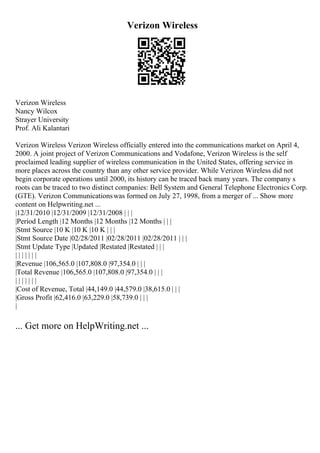 Verizon Wireless
Verizon Wireless
Nancy Wilcox
Strayer University
Prof. Ali Kalantari
Verizon Wireless Verizon Wireless officially entered into the communications market on April 4,
2000. A joint project of Verizon Communications and Vodafone, Verizon Wireless is the self
proclaimed leading supplier of wireless communication in the United States, offering service in
more places across the country than any other service provider. While Verizon Wireless did not
begin corporate operations until 2000, its history can be traced back many years. The company s
roots can be traced to two distinct companies: Bell System and General Telephone Electronics Corp.
(GTE). Verizon Communicationswas formed on July 27, 1998, from a merger of ... Show more
content on Helpwriting.net ...
|12/31/2010 |12/31/2009 |12/31/2008 | | |
|Period Length |12 Months |12 Months |12 Months | | |
|Stmt Source |10 K |10 K |10 K | | |
|Stmt Source Date |02/28/2011 |02/28/2011 |02/28/2011 | | |
|Stmt Update Type |Updated |Restated |Restated | | |
| | | | | | |
|Revenue |106,565.0 |107,808.0 |97,354.0 | | |
|Total Revenue |106,565.0 |107,808.0 |97,354.0 | | |
| | | | | | |
|Cost of Revenue, Total |44,149.0 |44,579.0 |38,615.0 | | |
|Gross Profit |62,416.0 |63,229.0 |58,739.0 | | |
|
... Get more on HelpWriting.net ...
 