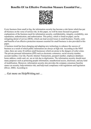 Benefits Of An Effective Protection Measure Essential For...
Every business from small to big, the information security has become a risk factor which has put
all business on the verse of serious risk. In this paper, we will be more focused on general
explanations of the business need for information security, confidentiality, integrity, availability, non
repudiation, authentication, and authorization. This policy, which is listed on paper, can be
mitigating denial of service (DOS), which can lead several losses in small business. Finally, costs
and benefits of an effective protection measure essential for small business is also provided in this
paper.
A business trend has been changing and adapting new technology to enhance the success of
business as a result of which public information are always at high risk. According to the NIST
video, there are some 26 million small businesses which are prone to the dangers of cyber crime.
The private personal information (PPI) such as electronic commerce, social security number,
account number, User Ids, Payroll, Internet Transactions, passport number, employee databases
home address, credit card, etc. are at risk due to digitization. The information security should meet
many purposes such as protecting people information, unauthorized access, disclosure, and any kind
of modification. Moreover, information security also provides the company consensus baseline
stance on security; help minimize risk; and help track compliance with regulations and legislation
(Diver, 2006). According to
... Get more on HelpWriting.net ...
 