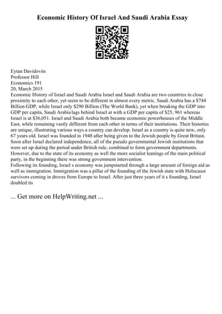 Economic History Of Israel And Saudi Arabia Essay
Eytan Davidovits
Professor Hill
Economics 191
20, March 2015
Economic History of Israel and Saudi Arabia Israel and Saudi Arabia are two countries in close
proximity to each other, yet seem to be different in almost every metric. Saudi Arabia has a $744
Billion GDP, while Israel only $290 Billion (The World Bank), yet when breaking the GDP into
GDP per capita, Saudi Arabia lags behind Israel at with a GDP per capita of $25, 961 whereas
Israel is at $36,051. Israel and Saudi Arabia both became economic powerhouses of the Middle
East, while remaining vastly different from each other in terms of their institutions. Their histories
are unique, illustrating various ways a country can develop. Israel as a country is quite new, only
67 years old. Israel was founded in 1948 after being given to the Jewish people by Great Britain.
Soon after Israel declared independence, all of the pseudo governmental Jewish institutions that
were set up during the period under British rule, combined to form government departments.
However, due to the state of its economy as well the more socialist leanings of the main political
party, in the beginning there was strong government intervention.
Following its founding, Israel s economy was jumpstarted through a large amount of foreign aid as
well as immigration. Immigration was a pillar of the founding of the Jewish state with Holocaust
survivors coming in droves from Europe to Israel. After just three years of it s founding, Israel
doubled its
... Get more on HelpWriting.net ...
 