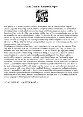 Jane Goodall Research Paper
Jane goodall is an animal rights activist who was born on April 3, 1934 in london England,
United Kingdom. As a young woman jane was always fascinated with animals and had a dream
of visiting Africa. In particularly she was fascinated with Chimpanzees she carried a stuffed one
that she still has to this day. She grew up in the middle class of Born mount after the war. one day
she was offered a research job in Gombi, Africa. So she moved home and worked as a waitress to
pay for her trip and achieve her dream. However she was not allowed to go alone because it was
looked down on by society. So her mother packed her bags and accompanied her on her first
adventure in Africa. After her first research expedition in gombi her employer decided she... Show
more content on Helpwriting.net ...
She discovered that chimps have many emotions and express them well just like humans. When
they want to show they love and care about each other they hug and kiss. They can be very shy
and timed with each other, they did this with Jane., When the monkeys get angry they can be
brutal jane noticed this when a chimp beat another chimp so badly it killed the rival. She also
learned that the type a mother a chimp is influences the child greatly. She discovered this by
watching Flo who was a good mother and took care of her offspring and Passion who was a
horrible mom and did not pay attention to her child. Flos child as a result was more confident and
successful. On the other hand passions child was more immature, skittish, and scared around adult
chimps. Also the better a mom the chimpanzee is the more grandchildren they will have. Some of
the greatest discoveries that Goodall made were that chimps can use and make tools. this made us
have to come up with a new definition for mankind. Before we we mane the tool maker after this
discovery we could not call ourselves that because we would be calling monkeys humans. Another
major breakthrough she discovered was chimps also eat meat. Even though she discovered humans
and chimps brains are similar. She also realized they are different from us in that they do not use
spoken language, but they can express themselves to others
... Get more on HelpWriting.net ...
 