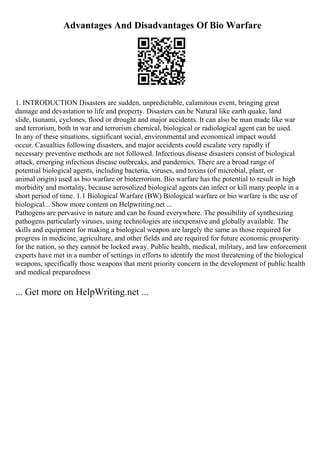 Advantages And Disadvantages Of Bio Warfare
1. INTRODUCTION Disasters are sudden, unpredictable, calamitous event, bringing great
damage and devastation to life and property. Disasters can be Natural like earth quake, land
slide, tsunami, cyclones, flood or drought and major accidents. It can also be man made like war
and terrorism, both in war and terrorism chemical, biological or radiological agent can be used.
In any of these situations, significant social, environmental and economical impact would
occur. Casualties following disasters, and major accidents could escalate very rapidly if
necessary preventive methods are not followed. Infectious disease disasters consist of biological
attack, emerging infectious disease outbreaks, and pandemics. There are a broad range of
potential biological agents, including bacteria, viruses, and toxins (of microbial, plant, or
animal origin) used as bio warfare or bioterrorism. Bio warfare has the potential to result in high
morbidity and mortality, because aerosolized biological agents can infect or kill many people in a
short period of time. 1.1 Biological Warfare (BW) Biological warfare or bio warfare is the use of
biological... Show more content on Helpwriting.net ...
Pathogens are pervasive in nature and can be found everywhere. The possibility of synthesizing
pathogens particularly viruses, using technologies are inexpensive and globally available. The
skills and equipment for making a biological weapon are largely the same as those required for
progress in medicine, agriculture, and other fields and are required for future economic prosperity
for the nation, so they cannot be locked away. Public health, medical, military, and law enforcement
experts have met in a number of settings in efforts to identify the most threatening of the biological
weapons, specifically those weapons that merit priority concern in the development of public health
and medical preparedness
... Get more on HelpWriting.net ...
 