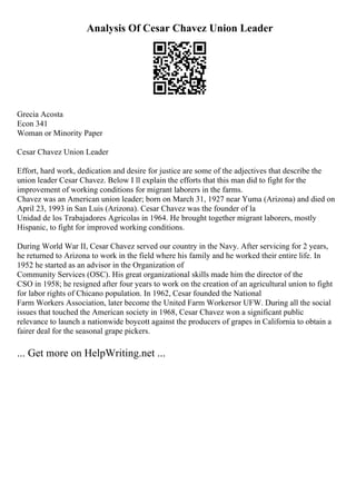 Analysis Of Cesar Chavez Union Leader
Grecia Acosta
Econ 341
Woman or Minority Paper
Cesar Chavez Union Leader
Effort, hard work, dedication and desire for justice are some of the adjectives that describe the
union leader Cesar Chavez. Below I ll explain the efforts that this man did to fight for the
improvement of working conditions for migrant laborers in the farms.
Chavez was an American union leader; born on March 31, 1927 near Yuma (Arizona) and died on
April 23, 1993 in San Luis (Arizona). Cesar Chavez was the founder of la
Unidad de los Trabajadores Agricolas in 1964. He brought together migrant laborers, mostly
Hispanic, to fight for improved working conditions.
During World War II, Cesar Chavez served our country in the Navy. After servicing for 2 years,
he returned to Arizona to work in the field where his family and he worked their entire life. In
1952 he started as an advisor in the Organization of
Community Services (OSC). His great organizational skills made him the director of the
CSO in 1958; he resigned after four years to work on the creation of an agricultural union to fight
for labor rights of Chicano population. In 1962, Cesar founded the National
Farm Workers Association, later become the United Farm Workersor UFW. During all the social
issues that touched the American society in 1968, Cesar Chavez won a significant public
relevance to launch a nationwide boycott against the producers of grapes in California to obtain a
fairer deal for the seasonal grape pickers.
... Get more on HelpWriting.net ...
 