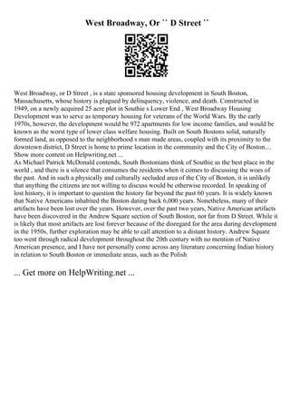 West Broadway, Or `` D Street ``
West Broadway, or D Street , is a state sponsored housing development in South Boston,
Massachusetts, whose history is plagued by delinquency, violence, and death. Constructed in
1949, on a newly acquired 25 acre plot in Southie s Lower End , West Broadway Housing
Development was to serve as temporary housing for veterans of the World Wars. By the early
1970s, however, the development would be 972 apartments for low income families, and would be
known as the worst type of lower class welfare housing. Built on South Bostons solid, naturally
formed land, as opposed to the neighborhood s man made areas, coupled with its proximity to the
downtown district, D Street is home to prime location in the community and the City of Boston....
Show more content on Helpwriting.net ...
As Michael Patrick McDonald contends, South Bostonians think of Southie as the best place in the
world , and there is a silence that consumes the residents when it comes to discussing the woes of
the past. And in such a physically and culturally secluded area of the City of Boston, it is unlikely
that anything the citizens are not willing to discuss would be otherwise recorded. In speaking of
lost history, it is important to question the history far beyond the past 60 years. It is widely known
that Native Americans inhabited the Boston dating back 6,000 years. Nonetheless, many of their
artifacts have been lost over the years. However, over the past two years, Native American artifacts
have been discovered in the Andrew Square section of South Boston, not far from D Street. While it
is likely that most artifacts are lost forever because of the disregard for the area during development
in the 1950s, further exploration may be able to call attention to a distant history. Andrew Square
too went through radical development throughout the 20th century with no mention of Native
American presence, and I have not personally come across any literature concerning Indian history
in relation to South Boston or immediate areas, such as the Polish
... Get more on HelpWriting.net ...
 