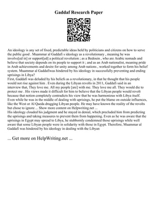 Gaddaf Research Paper
An ideology is any set of fixed, predictable ideas held by politicians and citizens on how to serve
the public good . Muammar al Gaddafi s ideology as a revolutionary , meaning he was
involve[ed in] or support[ed] a political revolution ; as a Bedouin , who are Arabic nomads and
believe that society depends on its people to support it ; and as an Arab nationalist, meaning pride
in Arab achievements and desire for unity among Arab nations , worked together to form his belief
system. Muammar al Gaddafiwas hindered by his ideology in successfully preventing and ending
uprisings in Libya?
First, Gaddafi was deluded by his beliefs as a revolutionary, in that he thought that his people
would not rise against him . Even during the Libyan revolts in 2011, Gaddafi said in an
interview that, They love me. All my people [are] with me. They love me all. They would die to
protect me . His views made it difficult for him to believe that the Libyan people would revolt
because that notion completely contradicts his view that he was harmonious with Libya itself.
Even while he was in the middle of dealing with uprisings, he put the blame on outside influences,
like the West or Al Qaeda drugging Libyan people. He may have known the reality of the revolts
but chose to ignore ... Show more content on Helpwriting.net ...
His ideology clouded his judgment and he stayed in denial, which precluded him from predicting
the uprisings and taking measures to prevent them from happening. Even as he was aware that the
uprisings in Egypt may spread to Libya, he stubbornly condemned those uprisings while well
aware that some Libyan people were in solidarity with those in Egypt. Therefore, Muammar al
Gaddafi was hindered by his ideology in dealing with the Libyan
... Get more on HelpWriting.net ...
 