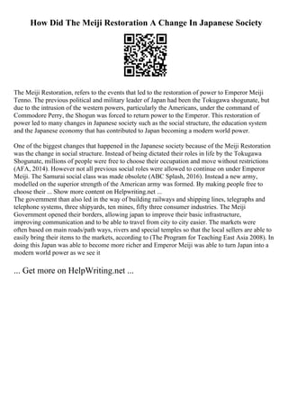 How Did The Meiji Restoration A Change In Japanese Society
The Meiji Restoration, refers to the events that led to the restoration of power to Emperor Meiji
Tenno. The previous political and military leader of Japan had been the Tokugawa shogunate, but
due to the intrusion of the western powers, particularly the Americans, under the command of
Commodore Perry, the Shogun was forced to return power to the Emperor. This restoration of
power led to many changes in Japanese society such as the social structure, the education system
and the Japanese economy that has contributed to Japan becoming a modern world power.
One of the biggest changes that happened in the Japanese society because of the Meiji Restoration
was the change in social structure. Instead of being dictated their roles in life by the Tokugawa
Shogunate, millions of people were free to choose their occupation and move without restrictions
(AFA, 2014). However not all previous social roles were allowed to continue on under Emperor
Meiji. The Samurai social class was made obsolete (ABC Splash, 2016). Instead a new army,
modelled on the superior strength of the American army was formed. By making people free to
choose their ... Show more content on Helpwriting.net ...
The government than also led in the way of building railways and shipping lines, telegraphs and
telephone systems, three shipyards, ten mines, fifty three consumer industries. The Meiji
Government opened their borders, allowing japan to improve their basic infrastructure,
improving communication and to be able to travel from city to city easier. The markets were
often based on main roads/path ways, rivers and special temples so that the local sellers are able to
easily bring their items to the markets, according to (The Program for Teaching East Asia 2008). In
doing this Japan was able to become more richer and Emperor Meiji was able to turn Japan into a
modern world power as we see it
... Get more on HelpWriting.net ...
 