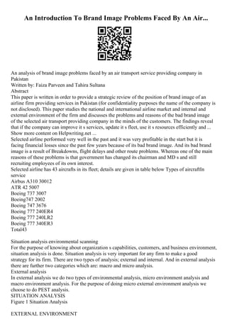 An Introduction To Brand Image Problems Faced By An Air...
An analysis of brand image problems faced by an air transport service providing company in
Pakistan
Written by: Faiza Parveen and Tahira Sultana
Abstract
This paper is written in order to provide a strategic review of the position of brand image of an
airline firm providing services in Pakistan (for confidentiality purposes the name of the company is
not disclosed). This paper studies the national and international airline market and internal and
external environment of the firm and discusses the problems and reasons of the bad brand image
of the selected air transport providing company in the minds of the customers. The findings reveal
that if the company can improve it s services, update it s fleet, use it s resources efficiently and ...
Show more content on Helpwriting.net ...
Selected airline performed very well in the past and it was very profitable in the start but it is
facing financial losses since the past few years because of its bad brand image. And its bad brand
image is a result of Breakdowns, flight delays and other route problems. Whereas one of the main
reasons of these problems is that government has changed its chairman and MD s and still
recruiting employees of its own interest.
Selected airline has 43 aircrafts in its fleet; details are given in table below Types of aircraftIn
service
Airbus A310 30012
ATR 42 5007
Boeing 737 3007
Boeing747 2002
Boeing 747 3676
Boeing 777 240ER4
Boeing 777 240LR2
Boeing 777 340ER3
Total43
Situation analysis environmental scanning
For the purpose of knowing about organization s capabilities, customers, and business environment,
situation analysis is done. Situation analysis is very important for any firm to make a good
strategy for its firm. There are two types of analysis; external and internal. And in external analysis
there are further two categories which are: macro and micro analysis.
External analysis
In external analysis we do two types of environmental analysis, micro environment analysis and
macro environment analysis. For the purpose of doing micro external environment analysis we
choose to do PEST analysis.
SITUATION ANALYSIS
Figure 1 Situation Analysis
EXTERNAL ENVIRONMENT
 