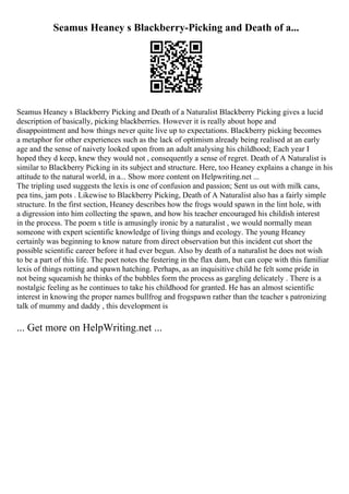 Seamus Heaney s Blackberry-Picking and Death of a...
Seamus Heaney s Blackberry Picking and Death of a Naturalist Blackberry Picking gives a lucid
description of basically, picking blackberries. However it is really about hope and
disappointment and how things never quite live up to expectations. Blackberry picking becomes
a metaphor for other experiences such as the lack of optimism already being realised at an early
age and the sense of naivety looked upon from an adult analysing his childhood; Each year I
hoped they d keep, knew they would not , consequently a sense of regret. Death of A Naturalist is
similar to Blackberry Picking in its subject and structure. Here, too Heaney explains a change in his
attitude to the natural world, in a... Show more content on Helpwriting.net ...
The tripling used suggests the lexis is one of confusion and passion; Sent us out with milk cans,
pea tins, jam pots . Likewise to Blackberry Picking, Death of A Naturalist also has a fairly simple
structure. In the first section, Heaney describes how the frogs would spawn in the lint hole, with
a digression into him collecting the spawn, and how his teacher encouraged his childish interest
in the process. The poem s title is amusingly ironic by a naturalist , we would normally mean
someone with expert scientific knowledge of living things and ecology. The young Heaney
certainly was beginning to know nature from direct observation but this incident cut short the
possible scientific career before it had ever begun. Also by death of a naturalist he does not wish
to be a part of this life. The poet notes the festering in the flax dam, but can cope with this familiar
lexis of things rotting and spawn hatching. Perhaps, as an inquisitive child he felt some pride in
not being squeamish he thinks of the bubbles form the process as gargling delicately . There is a
nostalgic feeling as he continues to take his childhood for granted. He has an almost scientific
interest in knowing the proper names bullfrog and frogspawn rather than the teacher s patronizing
talk of mummy and daddy , this development is
... Get more on HelpWriting.net ...
 