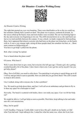 Air Disaster- Creative Writing Essay
Air Disaster Creative Writing
The sight that greeted my eyes was haunting. There were dead bodies as far as the eye could see,
but somehow nobody had a scratch on them. The plane was in pieces, scattered all around. As
the waves rolled up the beach, more and more bodies were revealed. The sun was burning high in
the sky and everyone was beginning to tire out. The cliffs towered down on us; the sand burnt our
feet as we trod carefully between the corpses. It was a shock; we hadn t expected to find anything
there, but it appeared that almost everyone who had been on the plane was lying here, on the beach,
with us. It was a very strange sight, seeing all these people dead, but somehow not hurt, at ... Show
more content on Helpwriting.net ...
You have to get help! I yelled into the phone.
Rob, what s wrong? he replied.
You ve heard about the plane crash?
Of course. Who hasn t?
Well, I came down here to get a story, but everyone else left ages ago. I found a girl, she s getting
crushed beneath a bit of the plane. I don t know what to do; I can t get her out by myself. Can you
get help, please?
Okay, first of all Rob, you need to calm down. You panicking is not going to speed things up at all.
I will try and get help as soon as possible. How on earth did you get down there? The cliff is much
to steep to drive down.
Um, I walked, along with everyone else. Is that a problem?
Yes. We need to get help down there, and fast. I will call an air ambulance and get them to fly in.
Is there any space for a helicopter to land?
Not really. The beach is scattered with bodies, there s not really any space. Can t we lift her body
out?
We might be able to. I will get help as soon as possible. Wait there, keep talking to her and make
sure she s not unconscious.
Okay, but be quick!
I will. Goodbye. I hung up. I really didn t want to have this girl s death on my hands, so I did
what Tom had said. I kept talking to her. I asked her what her name was, where she lived, how
 