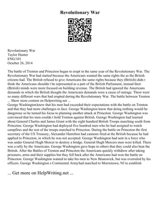 Revolutionary War
Revolutionary War
Taylor Hunter
ENG/101
October 26, 2014
The battle of Trenton and Princeton began to erupt in the same year of the Revolutionary War. The
Revolutionary War had started because the Americans wanted the same rights the as the British
citizens had. The British refused to give Americans the same rights because they (British) didn t
think the Americans shouldn t be represented as a part of the British Parliament, instead their
(British) minds were more focused on building revenue. The British had ignored the Americans
demands in which the British thought the Americans demands were a cause of outrage. There were
so many different wars that had erupted during the Revolutionary War. The battle between Trenton
... Show more content on Helpwriting.net ...
George Washingtonknew that his men had exceeded their expectations with the battle on Trenton
and that they had more challenges to face. George Washington knew that doing nothing would be
dangerous so he turned his focus to planning another attack at Princeton. George Washington was
convinced that his men couldn t hold Trenton against British. George Washington had learned
about General Charles and James Grant with the eight hundred British Troops marching south from
Princeton. George Washington had deployed five hundred men who he had assigned to watch
campfires and the rest of the troops marched to Princeton. During the battle on Princeton the first
secretary of the US Treasury, Alexander Hamilton had cannons fired at the British because he had
applied to Princeton, in which he was not accepted. George Washington had sent in a force who
was under General Hugh Mercer to destroy a bridge. General Hugh Mercers men were killed. There
was a rally by the Americans. George Washington gave hope to others that they could also beat the
British. After the Battles of Trenton and Princeton the Americans quickly withdrew after taking
prisoners, arms and their supplies but they fell back after the Americans had won the battle on
Princeton. George Washington wanted to take his men to New Brunswick, but was overruled by his
officers. George Washington s Continental Armyhad marched to Morristown, NJ to establish
... Get more on HelpWriting.net ...
 