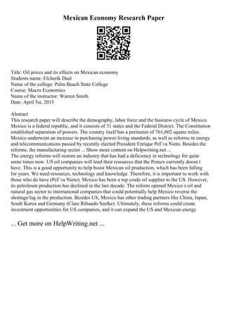 Mexican Economy Research Paper
Title: Oil prices and its effects on Mexican economy
Students name: Elcherik Daal
Name of the college: Palm Beach State College
Course: Macro Economics
Name of the instructor: Warren Smith
Date: April 5st, 2015
Abstract
This research paper will describe the demography, labor force and the business cycle of Mexico.
Mexico is a federal republic, and it consists of 31 states and the Federal District. The Constitution
established separation of powers. The country itself has a perimeter of 761,602 square miles.
Mexico underwent an increase in purchasing power living standards, as well as reforms in energy
and telecommunications passed by recently elected President Enrique PeГ±a Nieto. Besides the
reforms, the manufacturing sector ... Show more content on Helpwriting.net ...
The energy reforms will restore an industry that has had a deficiency in technology for quite
some times now. US oil companies will lend their resources that the Pemex currently doesn t
have. This is a good opportunity to help boost Mexican oil production, which has been falling
for years. We need resources, technology and knowledge. Therefore, it is important to work with
those who do have (PeГ±a Nieto). Mexico has been a top crude oil supplier to the US. However,
its petroleum production has declined in the last decade. The reform opened Mexico s oil and
natural gas sector to international companies that could potentially help Mexico reverse the
shortage/lag in the production. Besides US, Mexico has other trading partners like China, Japan,
South Korea and Germany (Clare Ribando Seelke). Ultimately, these reforms could create
investment opportunities for US companies, and it can expand the US and Mexican energy
... Get more on HelpWriting.net ...
 