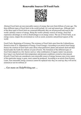 Renewable Sources Of Fossil Fuels
Abstract Fossil fuels are non renewable sources of energy that were form billions of years ago. The
three different types of fossil fuels in the world include: oil, coal and natural gas. Although each
of the three types of fossil fuels are extracted differently they are all processed and used as the
world s primary sources of energy. Being the world s primary sources of energy, fossil fuel
experience advantages as well as disadvantages as an energy source. The use of fossil fuels, as an
energy source, impact the environment as well as social, economic and political aspects of the
world.
Fossil Fuels; Beginning of Existence The existence of fossil fuels stem from the Carboniferous
Period in time (U.S. Department of Energy, Fossil Energy). According to an article from Energy
Source the creation of fossil fuels came about when prehistoric plants and animals died and then
buried under the Earth for millions of years (Fossil). The formation of the different types of
fossil fuels depend on a few factors such as: what combination of organic matter was present,
how long it was buried and what temperature and pressure conditions existed as time passed.
(Fossil). Fossil fuels are considered a non renewable source of energy because once every ounce
of this particular energy is gone, more cannot be produced. According to an article from Science
Learn, Non renewable energy resources cannot be replaced once they are used up, they will not be
restored (or not for millions of
... Get more on HelpWriting.net ...
 