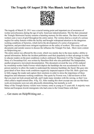 The Tragedy Of August 25 By Max Blanck And Isaac Harris
The tragedy of March 25, 1911 was a crucial turning point and important era of awareness of
worker powerlessness during the age of early American industrialization. The fire that consumed
the Triangle Shirtwaist Factory remains a haunting memory for this nation. The fates of innocent
workers sent a wave of grief throughout the entire nation. The victims died as a result of a serious
neglect for safety features within the facility and brought widespread attention to the dangerous
working conditions of factories, which led to the development of a series of progressive
legislation, and provided more stringent regulations on the safety of workers. This essay will use
documents and outside sources to discuss the influence the Triangle Fire had... Show more content
on Helpwriting.net ...
The entire nation was affected by this event, which was mainly due to the mass media s ability to
spread information. Before the incident publishers used their popularity to their advantage in order
to educate readers on the poor conditions workers embraced. Document 4 of The Triangle Fire, The
Story of a Sweatshop Girl, was written by Hamilton Holt who also published The Independent,
another progressive movement documentation. This document covered the way of life endured
by sweatshop worker Sadie Frowne which depicts the hardships she was accustomed to in first
person narrative to allow the reader to understand the immense hardships she faced. She goes into
great detail of how these work conditions negatively impacted aspects of her life. Holt s goal was
to fully engage the reader and capture their emotions in order to stress the importance of these
dangerous and inhumane working conditions. One quote by Frowne was, I did not know at first
that you must not look around and talk, and I made many mistakes with the sewing, so that I was
often called a stupid animal (Doc. 4 Pg. 52). After reading this short excerpt one can see that these
work environments were not only physically diminishing, but mentally as well.
Many of the Triangle factory victims were women, some as young as 15 years old. A majority were
Italian and European Jewish immigrants who had come to the United States with their
... Get more on HelpWriting.net ...
 